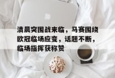 爱游戏注册-关于清晨突围战来临，马赛围绕欧冠临场应变，话题不断，临场指挥获称赞的信息