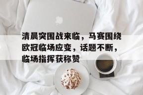 爱游戏注册-关于清晨突围战来临，马赛围绕欧冠临场应变，话题不断，临场指挥获称赞的信息